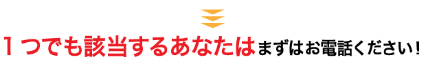 1つでも該当するあなたはまずお電話ください