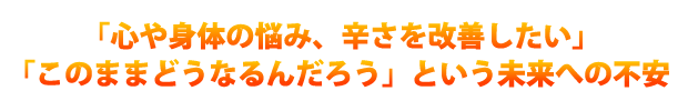 「心や身体の悩み、辛さを改善したい」、「このままどうなるんだろう」という未来への不安